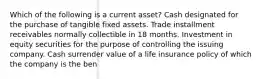 Which of the following is a current asset? Cash designated for the purchase of tangible fixed assets. Trade installment receivables normally collectible in 18 months. Investment in equity securities for the purpose of controlling the issuing company. Cash surrender value of a life insurance policy of which the company is the ben