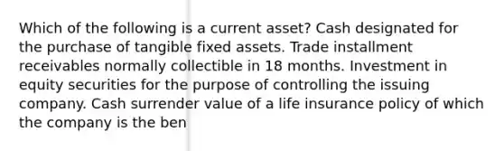 Which of the following is a current asset? Cash designated for the purchase of tangible fixed assets. Trade installment receivables normally collectible in 18 months. Investment in equity securities for the purpose of controlling the issuing company. Cash surrender value of a life insurance policy of which the company is the ben