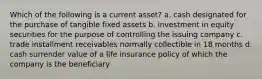 Which of the following is a current asset? a. cash designated for the purchase of tangible fixed assets b. investment in equity securities for the purpose of controlling the issuing company c. trade installment receivables normally collectible in 18 months d. cash surrender value of a life insurance policy of which the company is the beneficiary