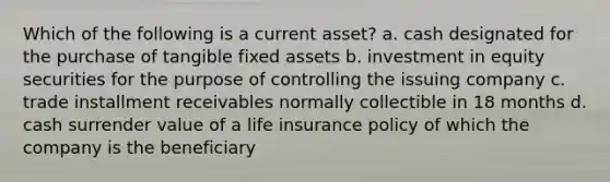 Which of the following is a current asset? a. cash designated for the purchase of tangible fixed assets b. investment in equity securities for the purpose of controlling the issuing company c. trade installment receivables normally collectible in 18 months d. cash surrender value of a life insurance policy of which the company is the beneficiary