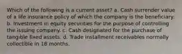 Which of the following is a current asset? a. Cash surrender value of a life insurance policy of which the company is the beneficiary. b. Investment in equity securities for the purpose of controlling the issuing company. c. Cash designated for the purchase of tangible fixed assets. d. Trade installment receivables normally collectible in 18 months.