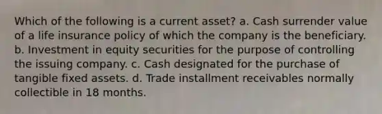 Which of the following is a current asset? a. Cash surrender value of a life insurance policy of which the company is the beneficiary. b. Investment in equity securities for the purpose of controlling the issuing company. c. Cash designated for the purchase of tangible fixed assets. d. Trade installment receivables normally collectible in 18 months.