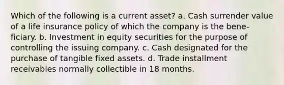 Which of the following is a current asset? a. Cash surrender value of a life insurance policy of which the company is the bene-ficiary. b. Investment in equity securities for the purpose of controlling the issuing company. c. Cash designated for the purchase of tangible fixed assets. d. Trade installment receivables normally collectible in 18 months.