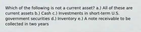 Which of the following is not a current asset? a.) All of these are current assets b.) Cash c.) Investments in short-term U.S. government securities d.) Inventory e.) A note receivable to be collected in two years