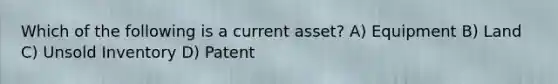 Which of the following is a current asset? A) Equipment B) Land C) Unsold Inventory D) Patent