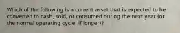 Which of the following is a current asset that is expected to be converted to​ cash, sold, or consumed during the next year​ (or the normal operating​ cycle, if​ longer)?
