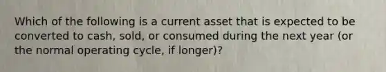 Which of the following is a current asset that is expected to be converted to​ cash, sold, or consumed during the next year​ (or the normal operating​ cycle, if​ longer)?