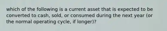 which of the following is a current asset that is expected to be converted to cash, sold, or consumed during the next year (or the normal operating cycle, if longer)?