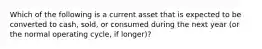 Which of the following is a current asset that is expected to be converted to cash, sold, or consumed during the next year (or the normal operating cycle, if longer)?