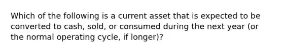 Which of the following is a current asset that is expected to be converted to cash, sold, or consumed during the next year (or the normal operating cycle, if longer)?