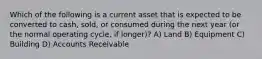 Which of the following is a current asset that is expected to be converted to cash, sold, or consumed during the next year (or the normal operating cycle, if longer)? A) Land B) Equipment C) Building D) Accounts Receivable