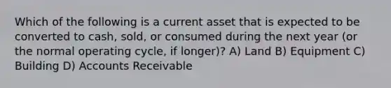 Which of the following is a current asset that is expected to be converted to cash, sold, or consumed during the next year (or the normal operating cycle, if longer)? A) Land B) Equipment C) Building D) Accounts Receivable