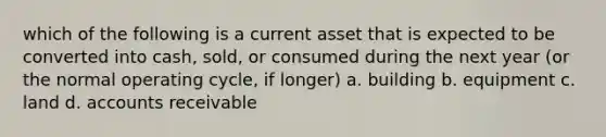 which of the following is a current asset that is expected to be converted into cash, sold, or consumed during the next year (or the normal operating cycle, if longer) a. building b. equipment c. land d. accounts receivable