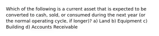 Which of the following is a current asset that is expected to be converted to cash, sold, or consumed during the next year (or the normal operating cycle, if longer)? a) Land b) Equipment c) Building d) Accounts Receivable