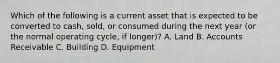 Which of the following is a current asset that is expected to be converted to​ cash, sold, or consumed during the next year​ (or the normal operating​ cycle, if​ longer)? A. Land B. Accounts Receivable C. Building D. Equipment