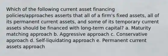 Which of the following current asset financing policies/approaches asserts that all of a firm's fixed assets, all of its permanent current assets, and some of its temporary current assets should be financed with long-term capital? a. Maturity matching approach b. Aggressive approach c. Conservative approach d. Self-liquidating approach e. Permanent current assets approach