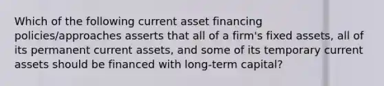 Which of the following current asset financing policies/approaches asserts that all of a firm's fixed assets, all of its permanent current assets, and some of its temporary current assets should be financed with long-term capital?