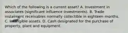 Which of the following is a current asset? A. Investment in associates (significant influence investments). B. Trade instalment receivables normally collectible in eighteen months. C. Intangible assets. D. Cash designated for the purchase of property, plant and equipment.