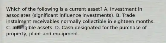 Which of the following is a current asset? A. Investment in associates (significant influence investments). B. Trade instalment receivables normally collectible in eighteen months. C. Intangible assets. D. Cash designated for the purchase of property, plant and equipment.