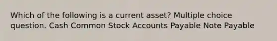 Which of the following is a current asset? Multiple choice question. Cash Common Stock Accounts Payable Note Payable