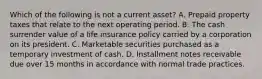 Which of the following is not a current asset? A. Prepaid property taxes that relate to the next operating period. B. The cash surrender value of a life insurance policy carried by a corporation on its president. C. Marketable securities purchased as a temporary investment of cash. D. Installment notes receivable due over 15 months in accordance with normal trade practices.