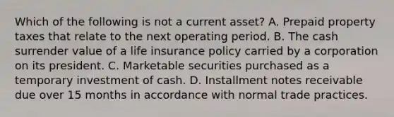 Which of the following is not a current asset? A. Prepaid property taxes that relate to the next operating period. B. The cash surrender value of a life insurance policy carried by a corporation on its president. C. Marketable securities purchased as a temporary investment of cash. D. Installment notes receivable due over 15 months in accordance with normal trade practices.