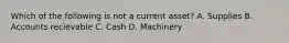 Which of the following is not a current asset? A. Supplies B. Accounts recievable C. Cash D. Machinery