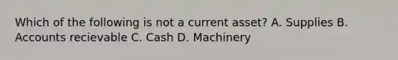 Which of the following is not a current asset? A. Supplies B. Accounts recievable C. Cash D. Machinery