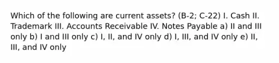 Which of the following are current assets? (B-2; C-22) I. Cash II. Trademark III. Accounts Receivable IV. <a href='https://www.questionai.com/knowledge/kFEYigYd5S-notes-payable' class='anchor-knowledge'>notes payable</a> a) II and III only b) I and III only c) I, II, and IV only d) I, III, and IV only e) II, III, and IV only