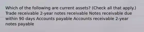 Which of the following are current assets? (Check all that apply.) Trade receivable 2-year notes receivable Notes receivable due within 90 days Accounts payable Accounts receivable 2-year notes payable