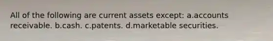 All of the following are current assets except: a.accounts receivable. b.cash. c.patents. d.marketable securities.