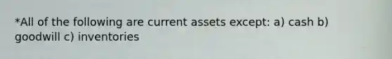 *All of the following are current assets except: a) cash b) goodwill c) inventories