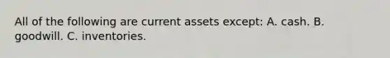 All of the following are current assets except: A. cash. B. goodwill. C. inventories.