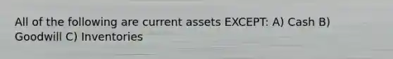 All of the following are current assets EXCEPT: A) Cash B) Goodwill C) Inventories