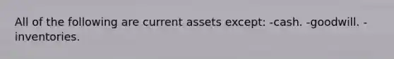 All of the following are current assets except: -cash. -goodwill. -inventories.