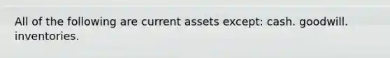 All of the following are current assets except: cash. goodwill. inventories.