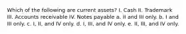 Which of the following are current assets? I. Cash II. Trademark III. Accounts receivable IV. Notes payable a. II and III only. b. I and III only. c. I, II, and IV only. d. I, III, and IV only. e. II, III, and IV only.