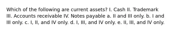 Which of the following are current assets? I. Cash II. Trademark III. Accounts receivable IV. Notes payable a. II and III only. b. I and III only. c. I, II, and IV only. d. I, III, and IV only. e. II, III, and IV only.