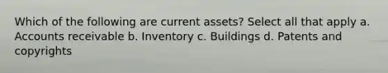 Which of the following are current assets? Select all that apply a. Accounts receivable b. Inventory c. Buildings d. Patents and copyrights