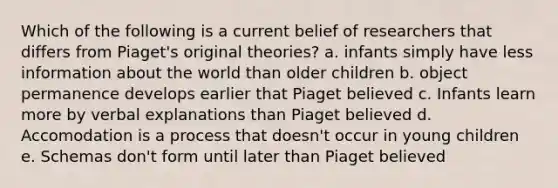 Which of the following is a current belief of researchers that differs from Piaget's original theories? a. infants simply have less information about the world than older children b. object permanence develops earlier that Piaget believed c. Infants learn more by verbal explanations than Piaget believed d. Accomodation is a process that doesn't occur in young children e. Schemas don't form until later than Piaget believed