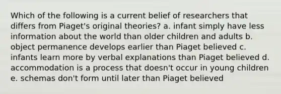 Which of the following is a current belief of researchers that differs from Piaget's original theories? a. infant simply have less information about the world than older children and adults b. object permanence develops earlier than Piaget believed c. infants learn more by verbal explanations than Piaget believed d. accommodation is a process that doesn't occur in young children e. schemas don't form until later than Piaget believed