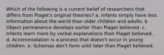 Which of the following is a current belief of researchers that differs from Piaget's original theories? a. Infants simply have less information about the world than older children and adults. b Object permanence develops earlier than Piaget believed. c. Infants learn more by verbal explanations than Piaget believed. d. Accommodation is a process that doesn't occur in young children. e. Schemas don't form until later than Piaget believed.