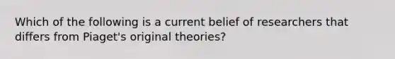 Which of the following is a current belief of researchers that differs from Piaget's original theories?