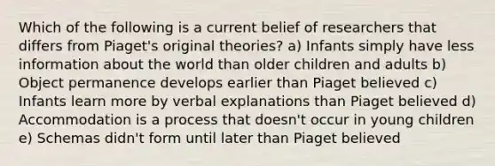 Which of the following is a current belief of researchers that differs from Piaget's original theories? a) Infants simply have less information about the world than older children and adults b) Object permanence develops earlier than Piaget believed c) Infants learn more by verbal explanations than Piaget believed d) Accommodation is a process that doesn't occur in young children e) Schemas didn't form until later than Piaget believed