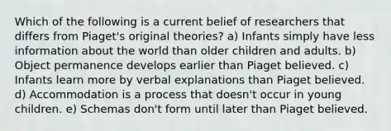 Which of the following is a current belief of researchers that differs from Piaget's original theories? a) Infants simply have less information about the world than older children and adults. b) Object permanence develops earlier than Piaget believed. c) Infants learn more by verbal explanations than Piaget believed. d) Accommodation is a process that doesn't occur in young children. e) Schemas don't form until later than Piaget believed.