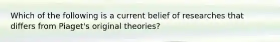 Which of the following is a current belief of researches that differs from Piaget's original theories?