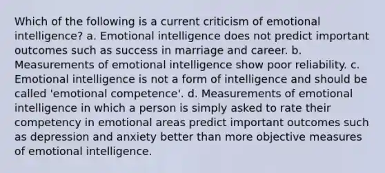 Which of the following is a current criticism of emotional intelligence? a. Emotional intelligence does not predict important outcomes such as success in marriage and career. b. Measurements of emotional intelligence show poor reliability. c. Emotional intelligence is not a form of intelligence and should be called 'emotional competence'. d. Measurements of emotional intelligence in which a person is simply asked to rate their competency in emotional areas predict important outcomes such as depression and anxiety better than more objective measures of emotional intelligence.