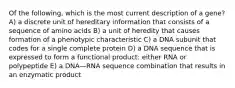 Of the following, which is the most current description of a gene? A) a discrete unit of hereditary information that consists of a sequence of amino acids B) a unit of heredity that causes formation of a phenotypic characteristic C) a DNA subunit that codes for a single complete protein D) a DNA sequence that is expressed to form a functional product: either RNA or polypeptide E) a DNA—RNA sequence combination that results in an enzymatic product