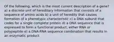 Of the following, which is the most current description of a gene? a) a discrete unit of hereditary information that consists of a sequence of amino acids b) a unit of heredity that causes formation of a phenotypic characteristic c) a DNA subunit that codes for a single complete protein d) a DNA sequence that is expressed to form a functional product, either RNA or polypeptide e) a DNA-RNA sequence combination that results in an enzymatic product