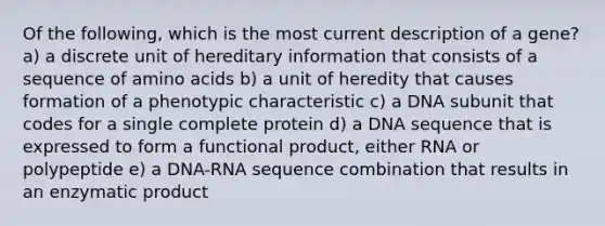 Of the following, which is the most current description of a gene? a) a discrete unit of hereditary information that consists of a sequence of amino acids b) a unit of heredity that causes formation of a phenotypic characteristic c) a DNA subunit that codes for a single complete protein d) a DNA sequence that is expressed to form a functional product, either RNA or polypeptide e) a DNA-RNA sequence combination that results in an enzymatic product